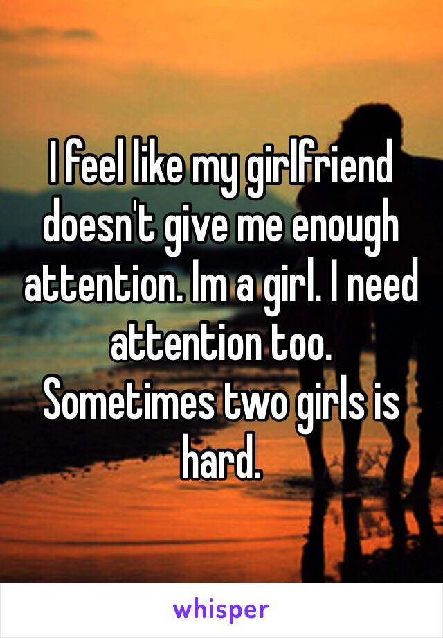 I feel like my girlfriend doesn't give me enough attention. Im a girl. I need attention too. 
Sometimes two girls is hard. 