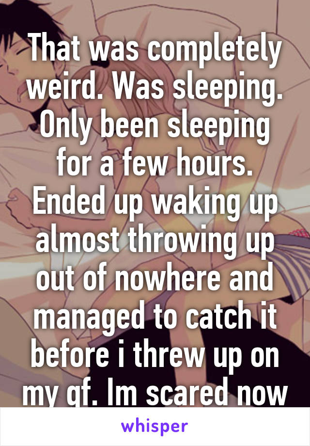 That was completely weird. Was sleeping. Only been sleeping for a few hours. Ended up waking up almost throwing up out of nowhere and managed to catch it before i threw up on my gf. Im scared now