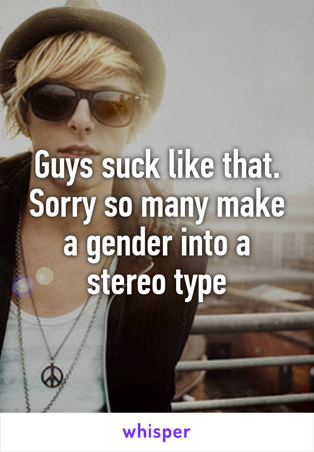 Guys suck like that. Sorry so many make a gender into a stereo type