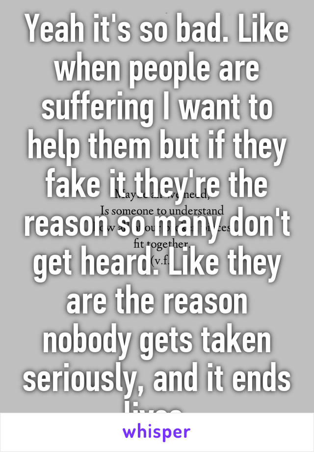 Yeah it's so bad. Like when people are suffering I want to help them but if they fake it they're the reason so many don't get heard. Like they are the reason nobody gets taken seriously, and it ends lives.