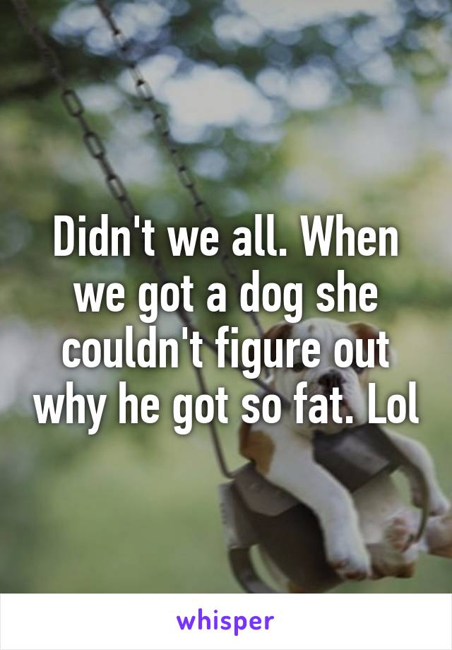 Didn't we all. When we got a dog she couldn't figure out why he got so fat. Lol