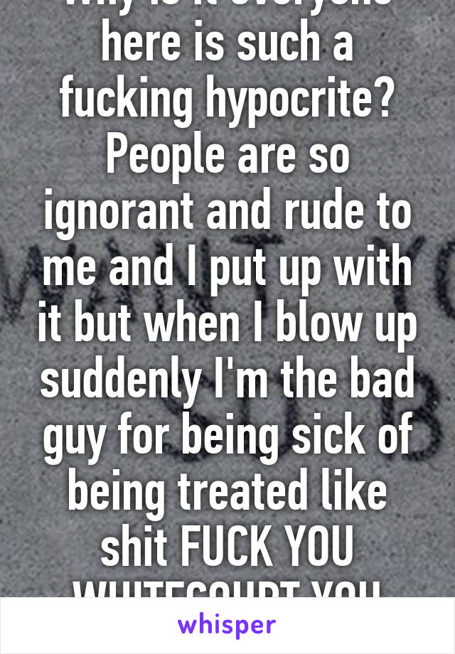 Why is it everyone here is such a fucking hypocrite? People are so ignorant and rude to me and I put up with it but when I blow up suddenly I'm the bad guy for being sick of being treated like shit FUCK YOU WHITECOURT YOU HICK TOWN