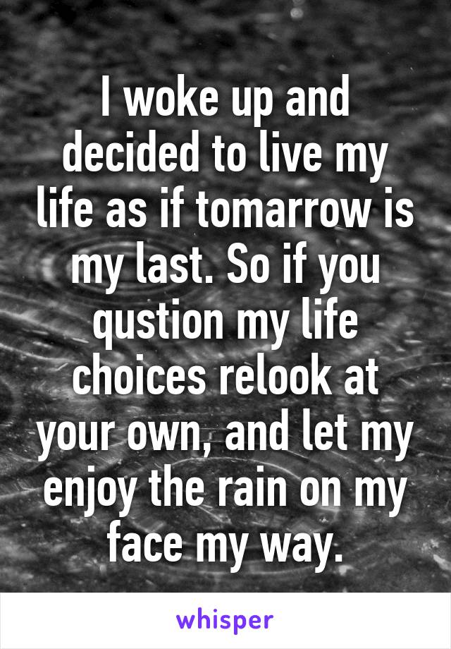 I woke up and decided to live my life as if tomarrow is my last. So if you qustion my life choices relook at your own, and let my enjoy the rain on my face my way.