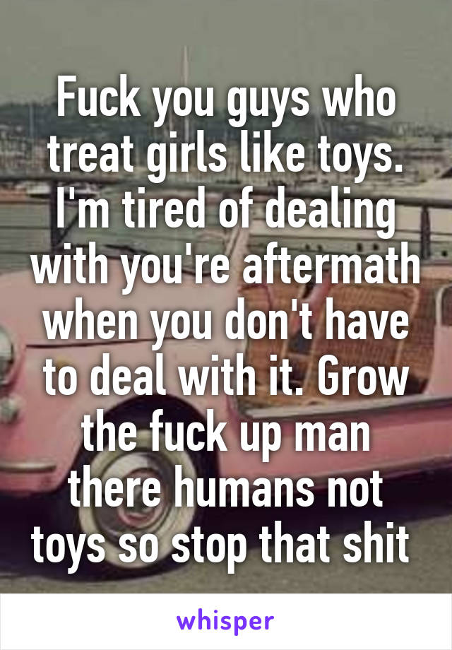 Fuck you guys who treat girls like toys. I'm tired of dealing with you're aftermath when you don't have to deal with it. Grow the fuck up man there humans not toys so stop that shit 