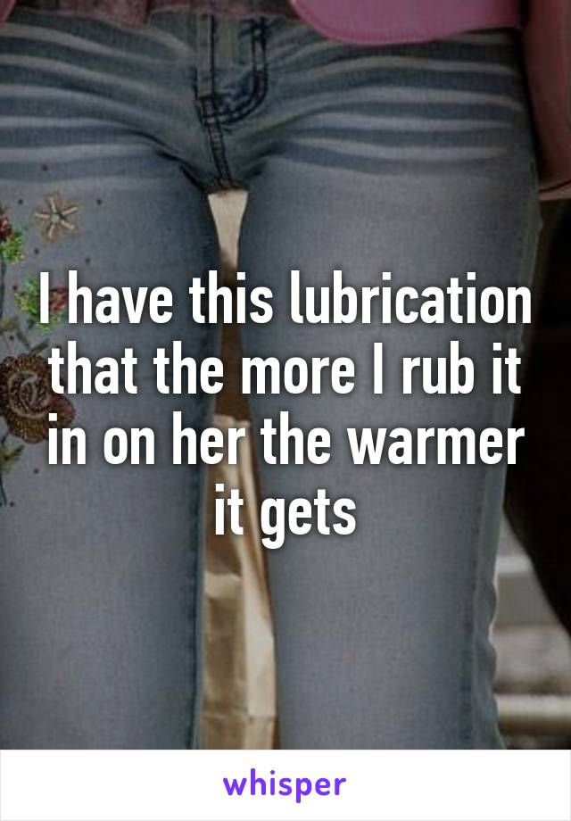 I have this lubrication that the more I rub it in on her the warmer it gets