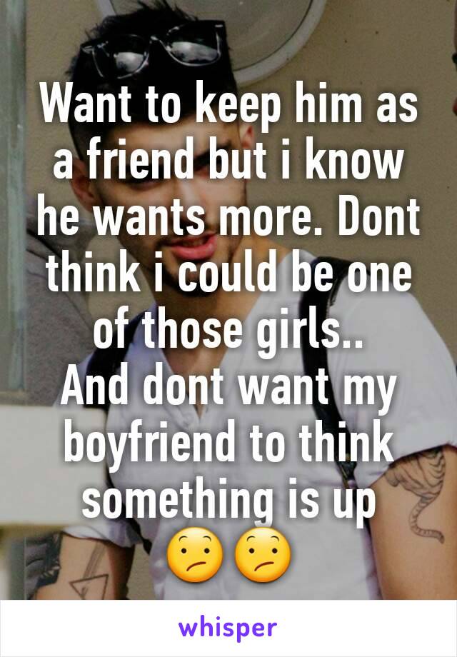 Want to keep him as a friend but i know he wants more. Dont think i could be one of those girls..
And dont want my boyfriend to think something is up 😕😕