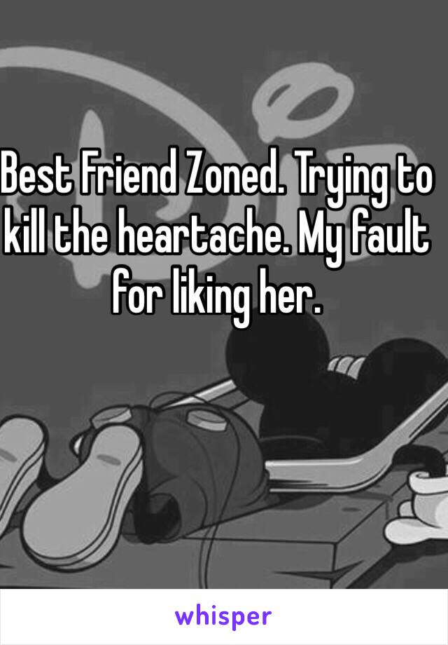 Best Friend Zoned. Trying to kill the heartache. My fault for liking her. 