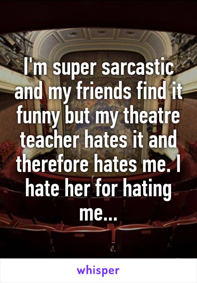 I'm super sarcastic and my friends find it funny but my theatre teacher hates it and therefore hates me. I hate her for hating me...