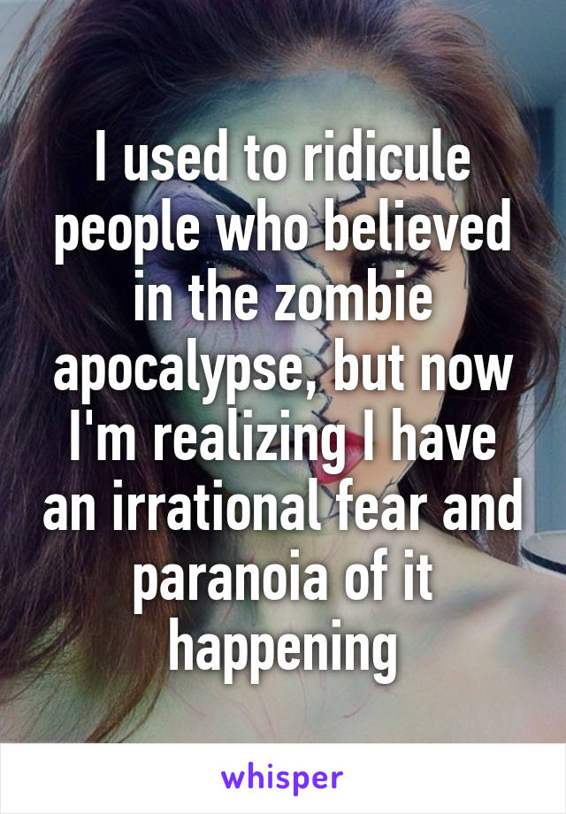 I used to ridicule people who believed in the zombie apocalypse, but now I'm realizing I have an irrational fear and paranoia of it happening