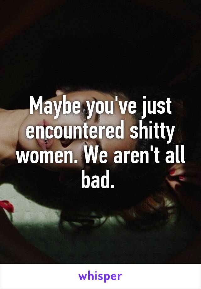 Maybe you've just encountered shitty women. We aren't all bad. 