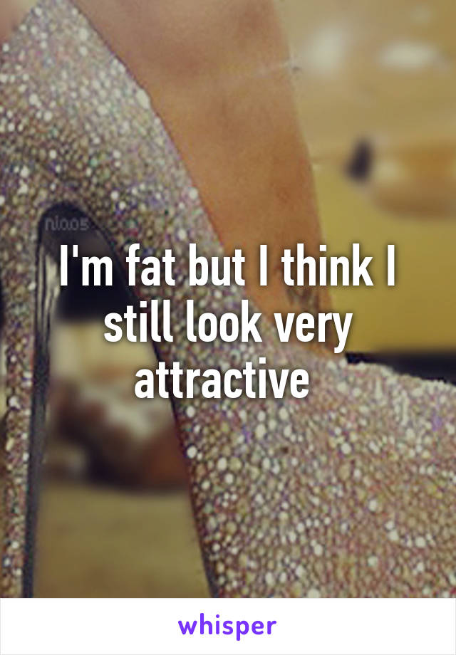 I'm fat but I think I still look very attractive 