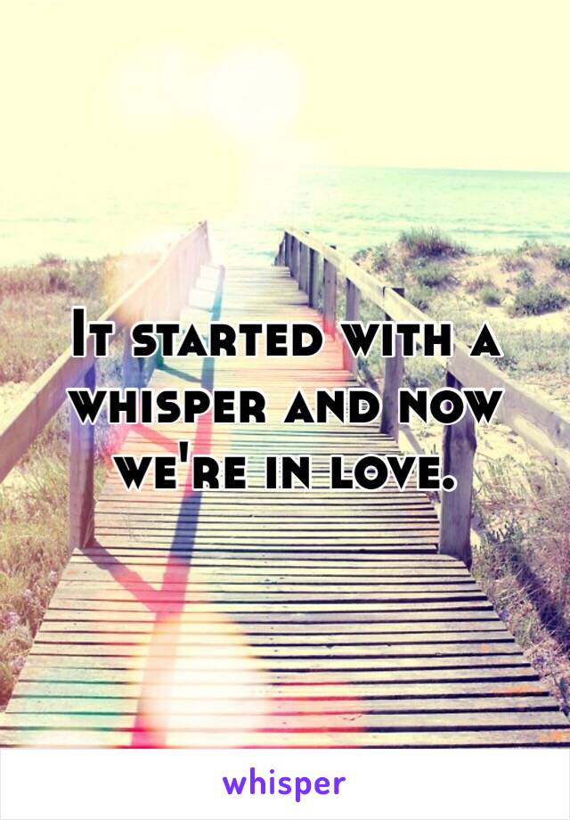 It started with a whisper and now we're in love. 