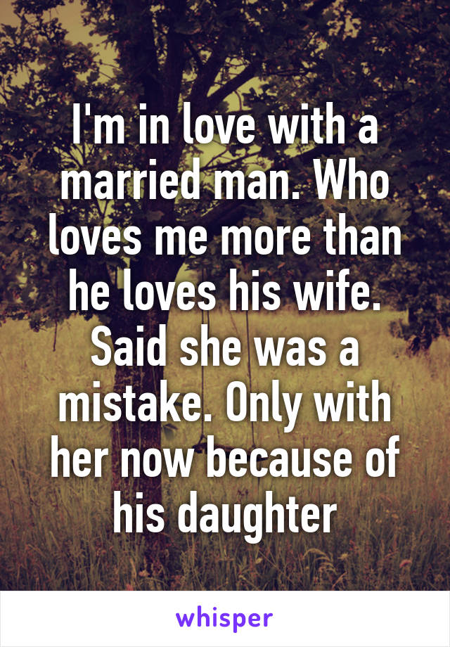 I'm in love with a married man. Who loves me more than he loves his wife. Said she was a mistake. Only with her now because of his daughter