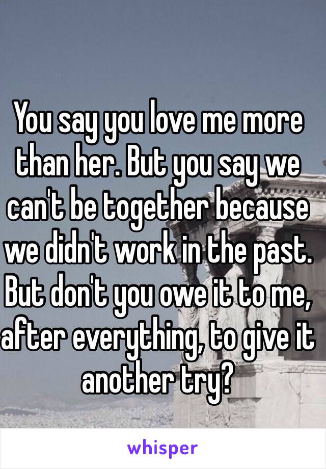 You say you love me more than her. But you say we can't be together because we didn't work in the past. But don't you owe it to me, after everything, to give it another try? 