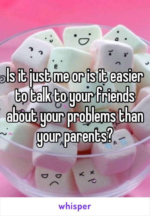 Is it just me or is it easier to talk to your friends about your problems than your parents? 