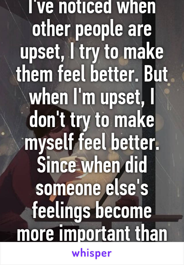 I've noticed when other people are upset, I try to make them feel better. But when I'm upset, I don't try to make myself feel better. Since when did someone else's feelings become more important than my own? 