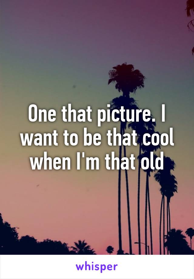 One that picture. I want to be that cool when I'm that old