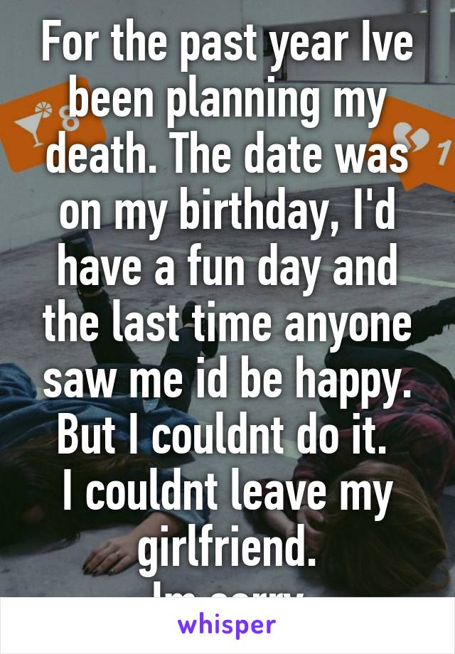 For the past year Ive been planning my death. The date was on my birthday, I'd have a fun day and the last time anyone saw me id be happy.
But I couldnt do it. 
I couldnt leave my girlfriend.
Im sorry