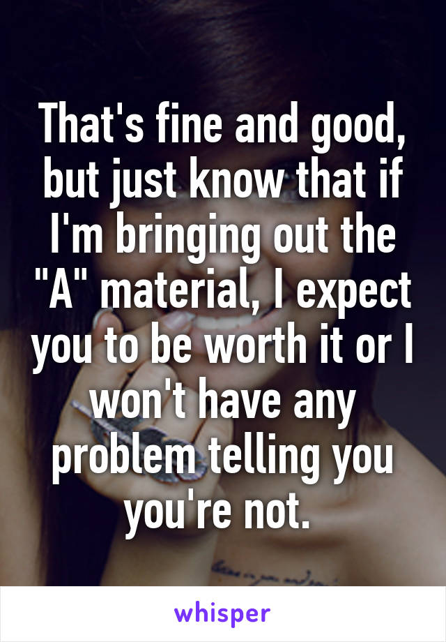 That's fine and good, but just know that if I'm bringing out the "A" material, I expect you to be worth it or I won't have any problem telling you you're not. 