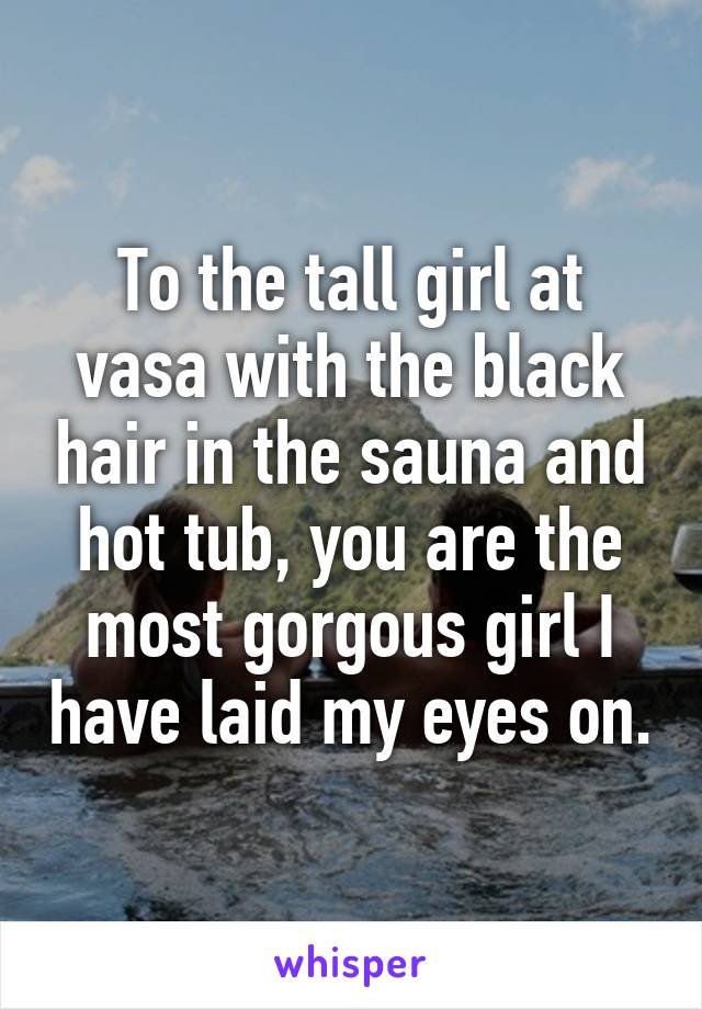 To the tall girl at vasa with the black hair in the sauna and hot tub, you are the most gorgous girl I have laid my eyes on.