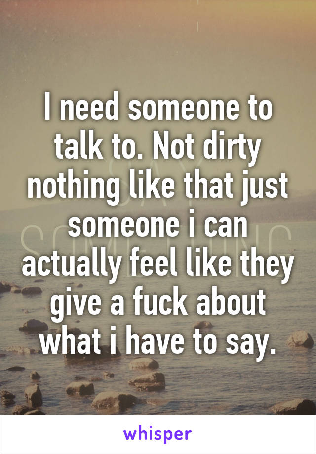 I need someone to talk to. Not dirty nothing like that just someone i can actually feel like they give a fuck about what i have to say.