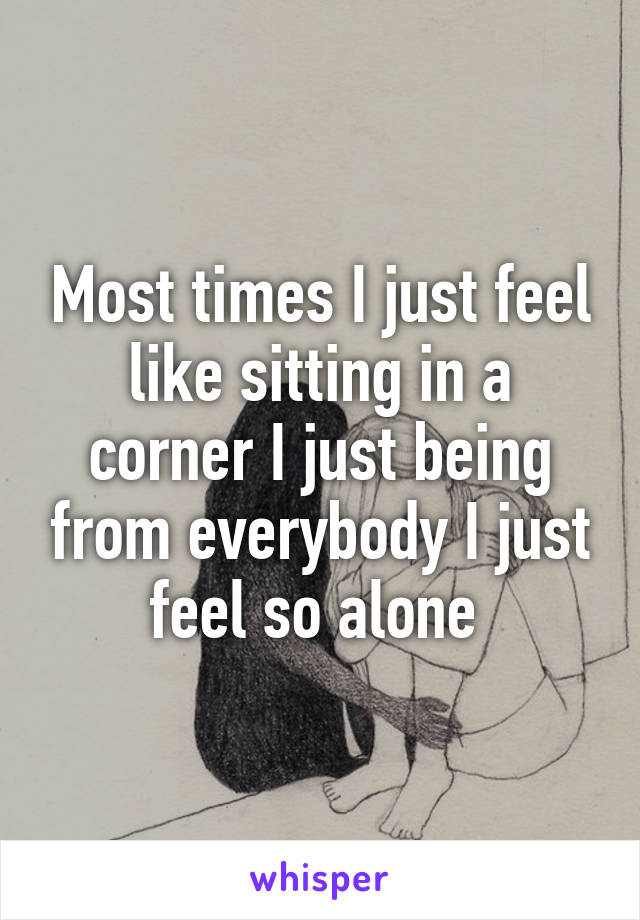 Most times I just feel like sitting in a corner I just being from everybody I just feel so alone 