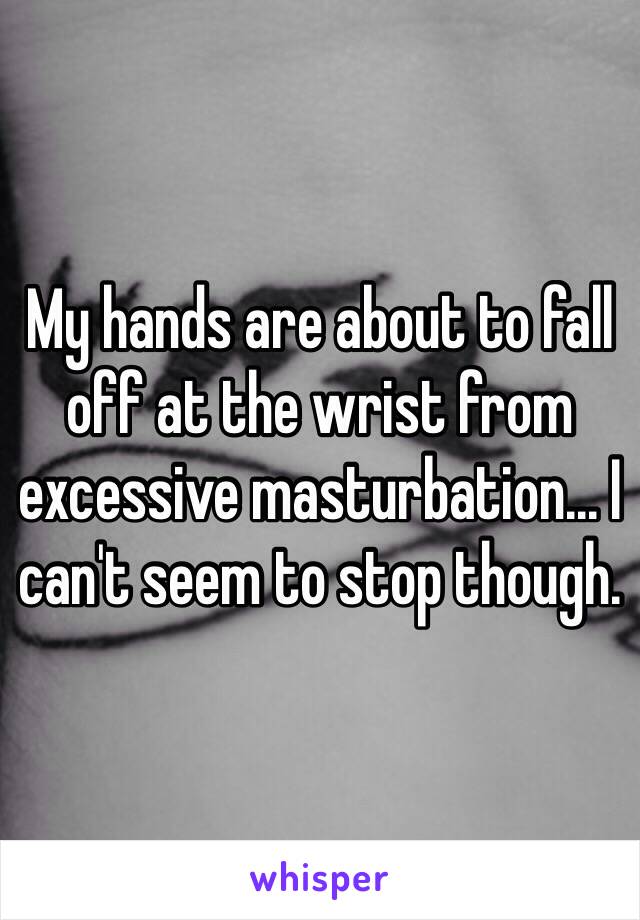 My hands are about to fall off at the wrist from excessive masturbation... I can't seem to stop though.