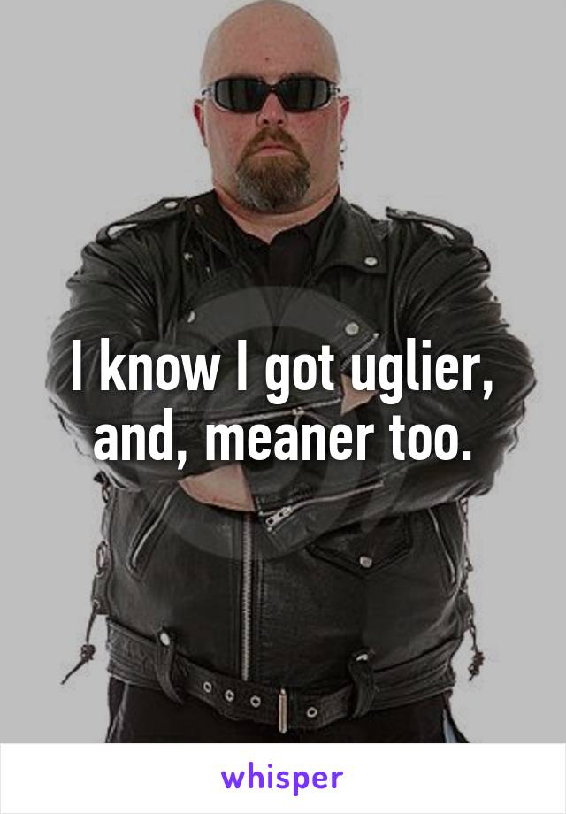 I know I got uglier, and, meaner too.