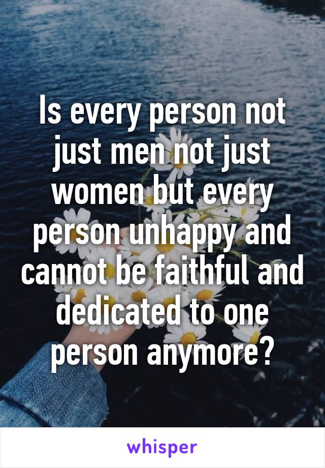 Is every person not just men not just women but every person unhappy and cannot be faithful and dedicated to one person anymore?