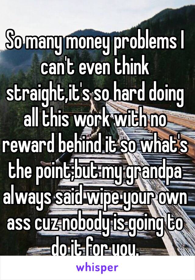 So many money problems I can't even think straight,it's so hard doing all this work with no reward behind it so what's the point;but my grandpa always said wipe your own ass cuz nobody is going to do it for you.