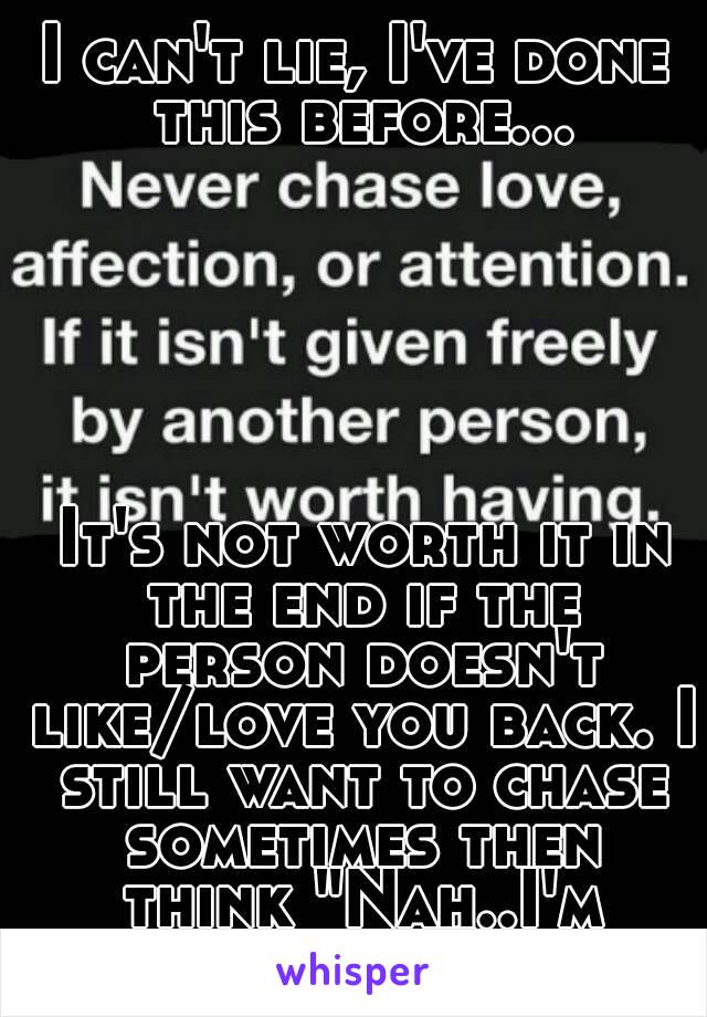 I can't lie, I've done this before...






 It's not worth it in the end if the person doesn't like/love you back. I still want to chase sometimes then think "Nah..I'm good!"