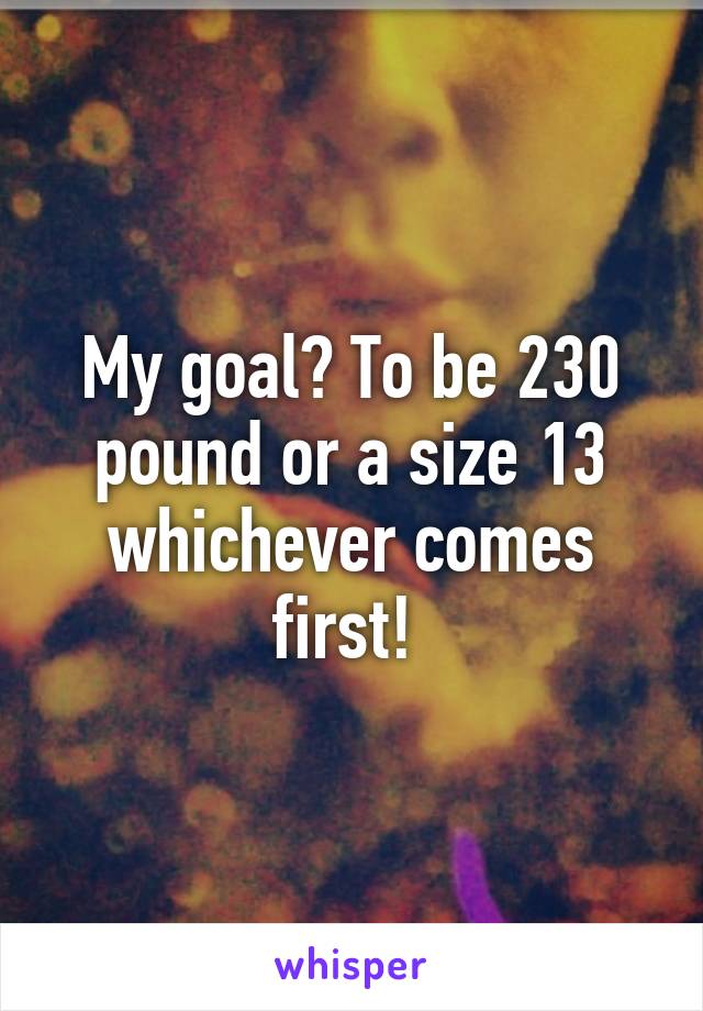 My goal? To be 230 pound or a size 13 whichever comes first! 