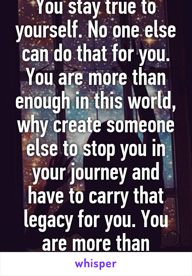 You stay true to yourself. No one else can do that for you. You are more than enough in this world, why create someone else to stop you in your journey and have to carry that legacy for you. You are more than enough. 