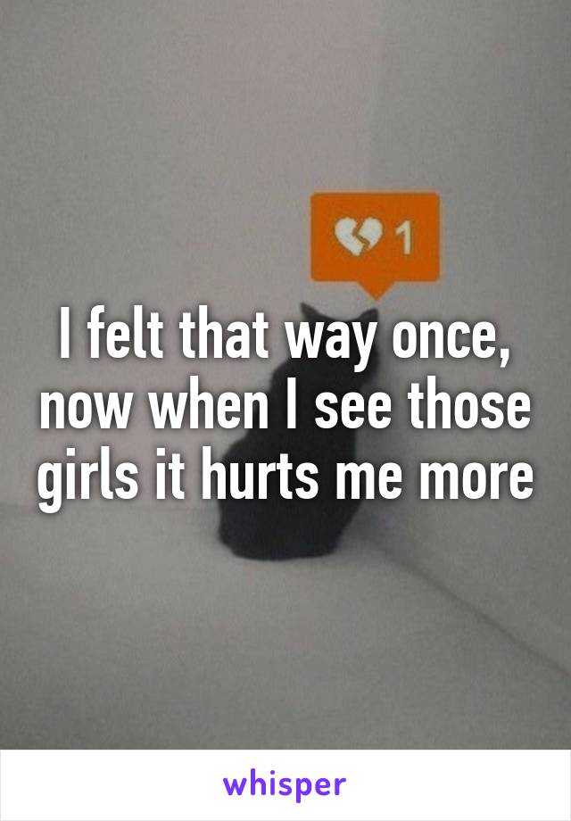 I felt that way once, now when I see those girls it hurts me more