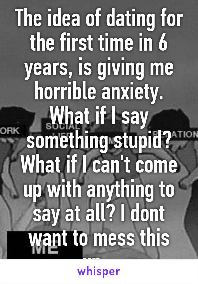 The idea of dating for the first time in 6 years, is giving me horrible anxiety. What if I say something stupid? What if I can't come up with anything to say at all? I dont want to mess this up...