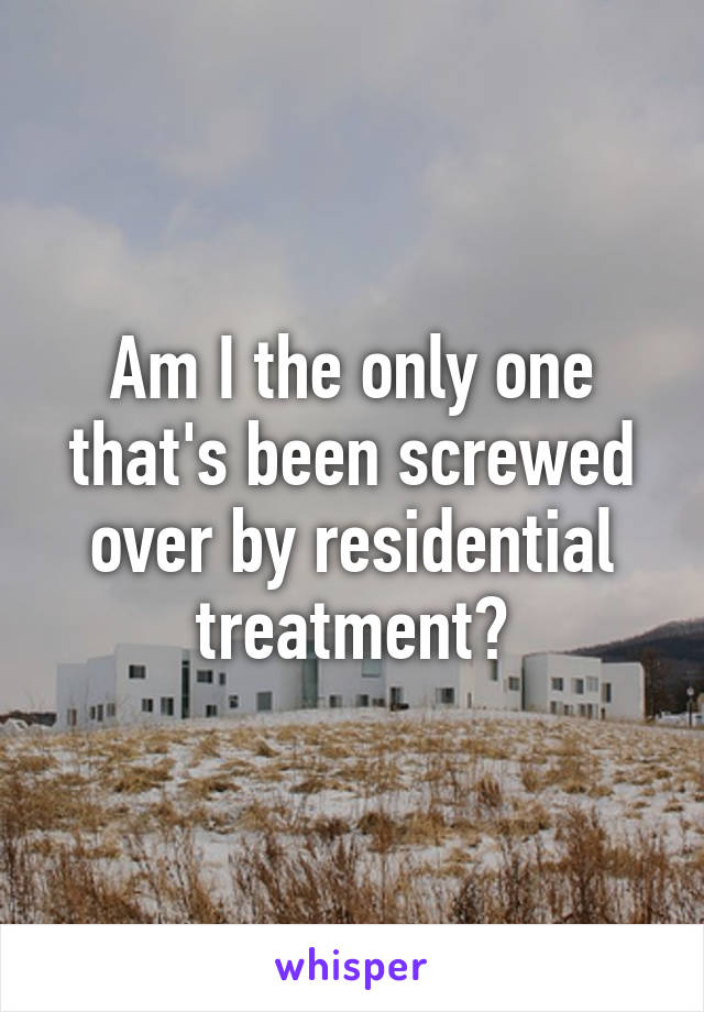 Am I the only one that's been screwed over by residential treatment?