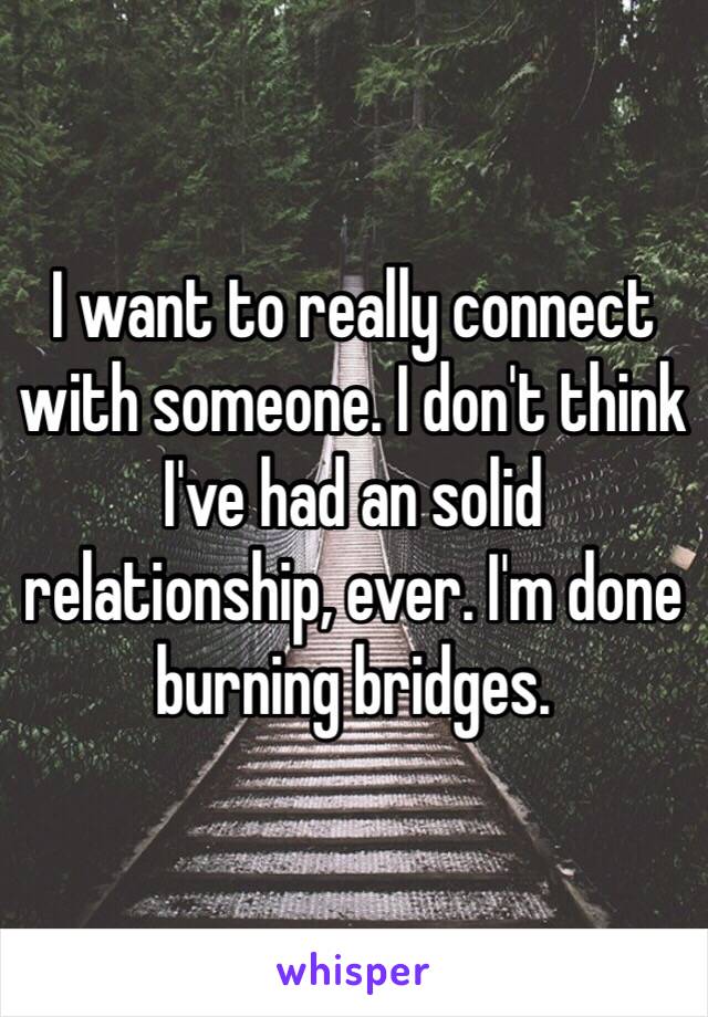 I want to really connect with someone. I don't think I've had an solid relationship, ever. I'm done burning bridges.