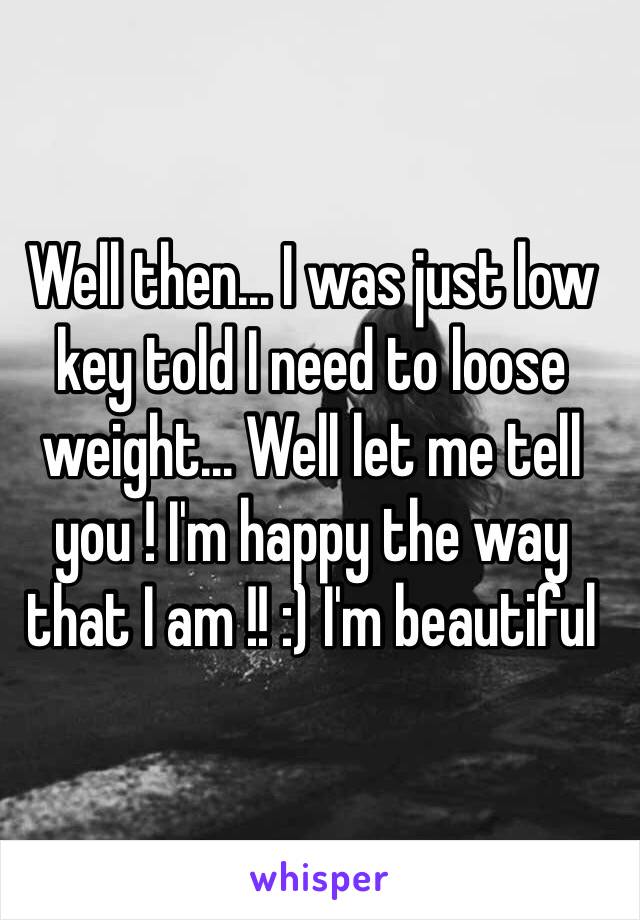 Well then... I was just low key told I need to loose weight... Well let me tell you ! I'm happy the way that I am !! :) I'm beautiful 