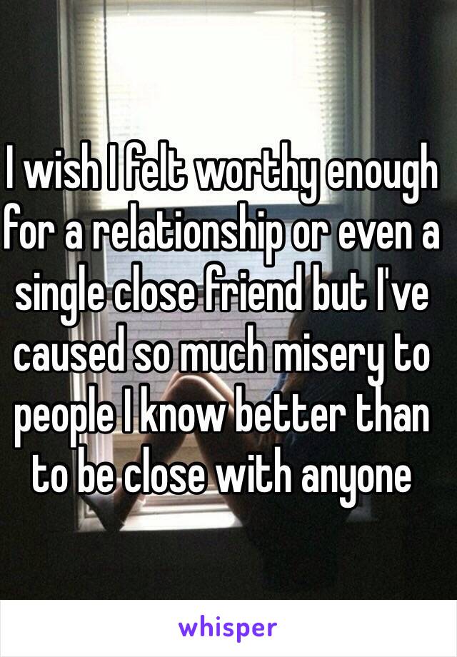 I wish I felt worthy enough for a relationship or even a single close friend but I've caused so much misery to people I know better than to be close with anyone