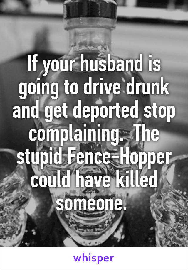 If your husband is going to drive drunk and get deported stop complaining.  The stupid Fence-Hopper could have killed someone. 