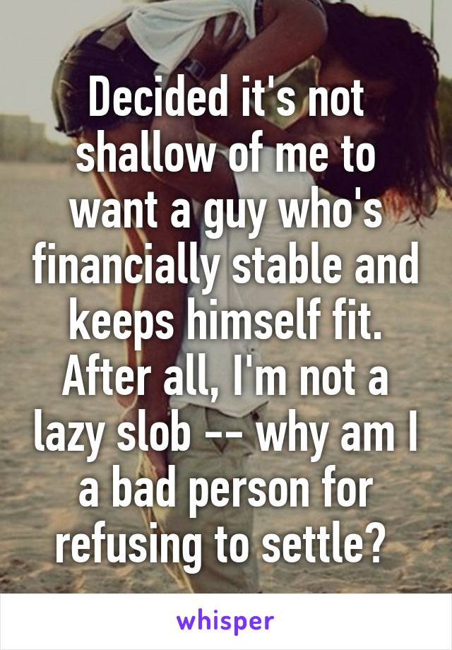 Decided it's not shallow of me to want a guy who's financially stable and keeps himself fit. After all, I'm not a lazy slob -- why am I a bad person for refusing to settle? 