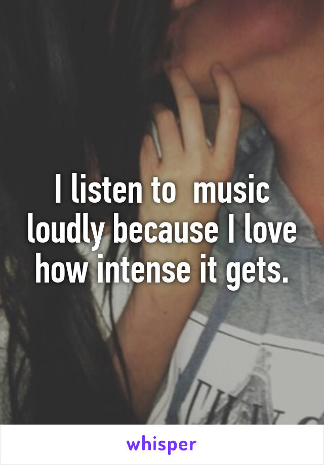 I listen to  music loudly because I love how intense it gets.