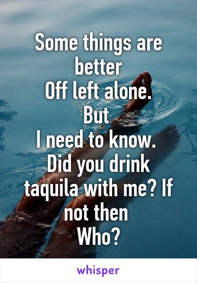 Some things are better
Off left alone.
But 
I need to know. 
Did you drink taquila with me? If not then 
Who?