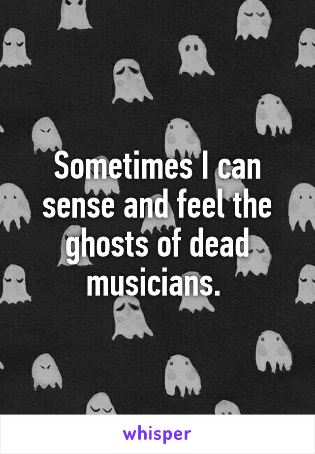 Sometimes I can sense and feel the ghosts of dead musicians. 