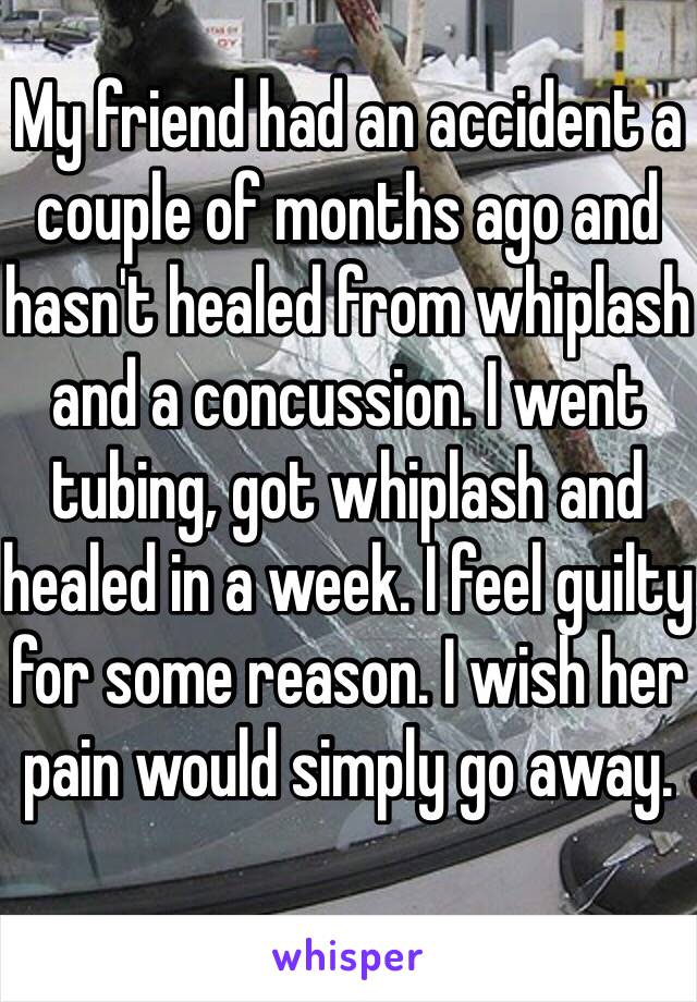 My friend had an accident a couple of months ago and hasn't healed from whiplash and a concussion. I went tubing, got whiplash and healed in a week. I feel guilty for some reason. I wish her pain would simply go away. 