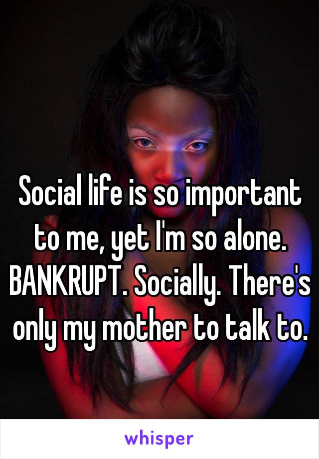 Social life is so important to me, yet I'm so alone. BANKRUPT. Socially. There's only my mother to talk to.