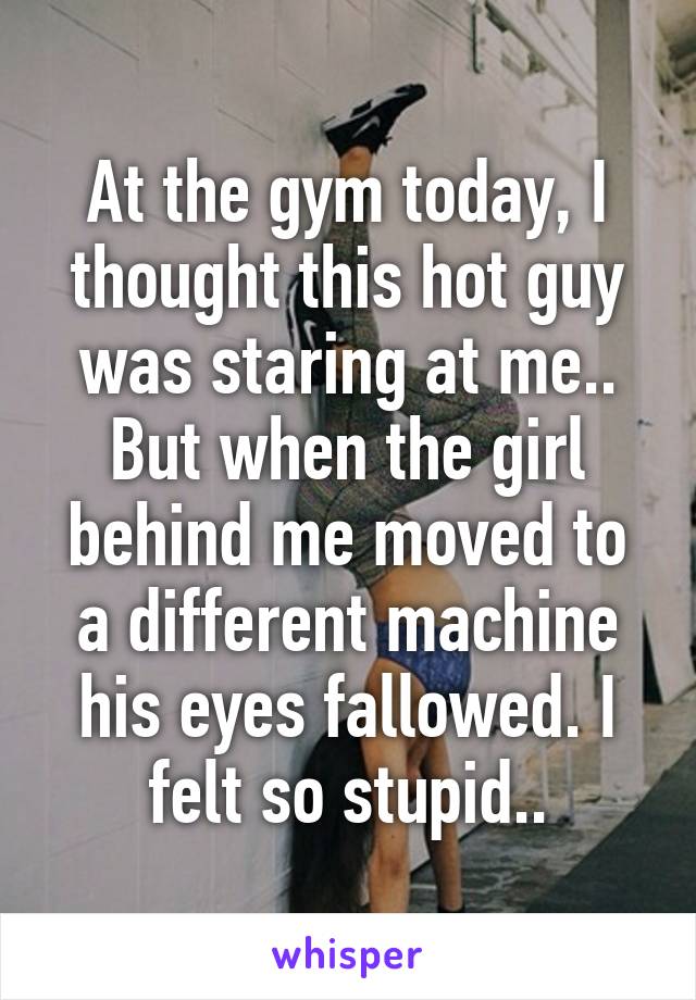 At the gym today, I thought this hot guy was staring at me.. But when the girl behind me moved to a different machine his eyes fallowed. I felt so stupid..