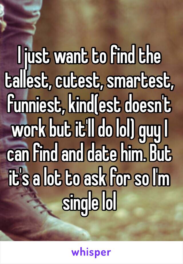 I just want to find the tallest, cutest, smartest, funniest, kind(est doesn't work but it'll do lol) guy I can find and date him. But it's a lot to ask for so I'm single lol