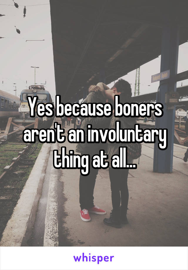 Yes because boners aren't an involuntary thing at all...