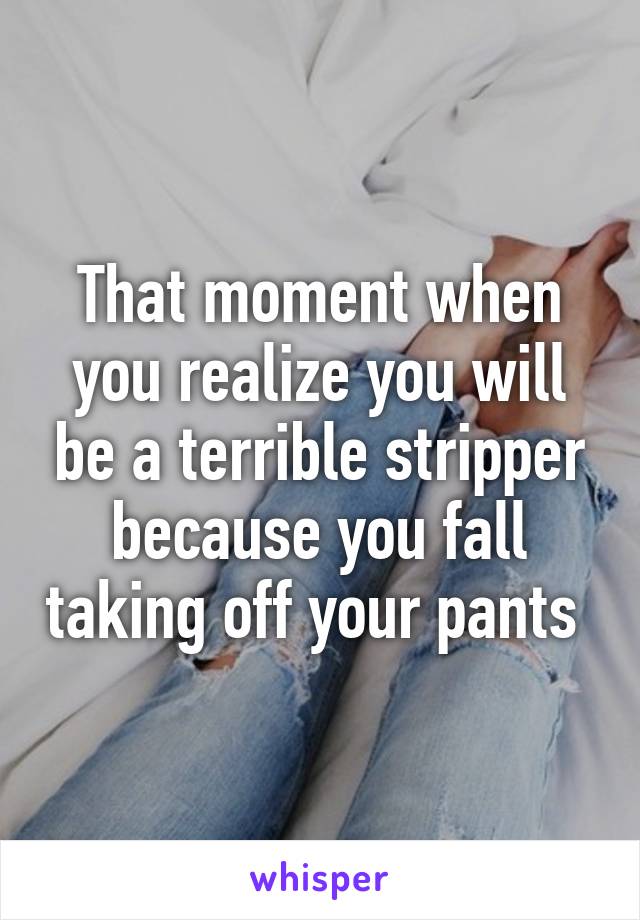 That moment when you realize you will be a terrible stripper because you fall taking off your pants 